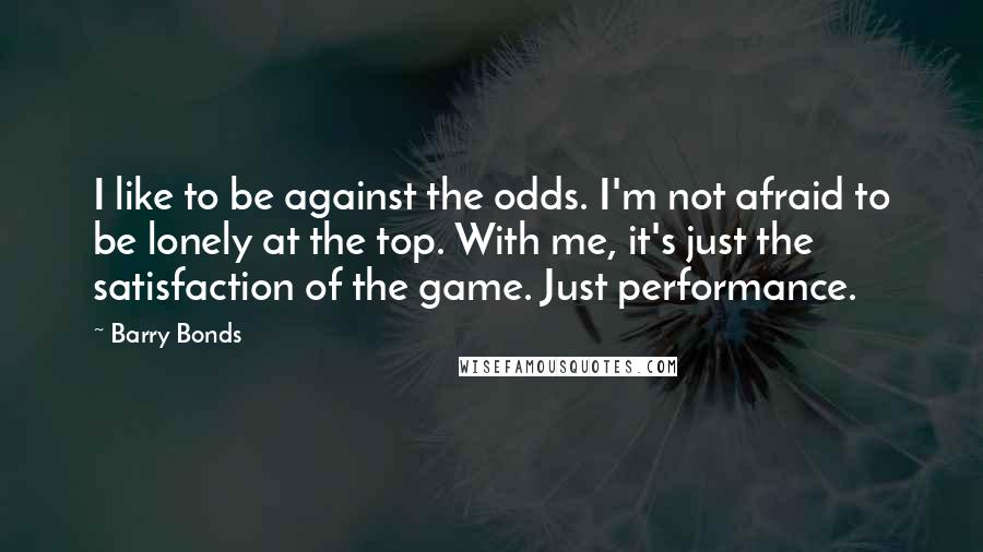 Barry Bonds quotes: I like to be against the odds. I'm not afraid to be lonely at the top. With me, it's just the satisfaction of the game. Just performance.