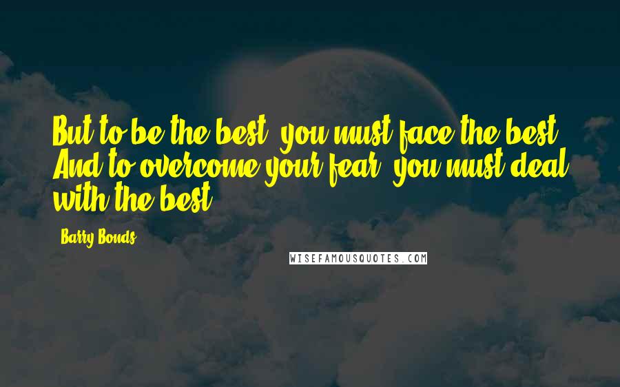 Barry Bonds quotes: But to be the best, you must face the best. And to overcome your fear, you must deal with the best.