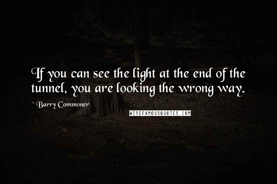 Barry Commoner quotes: If you can see the light at the end of the tunnel, you are looking the wrong way.