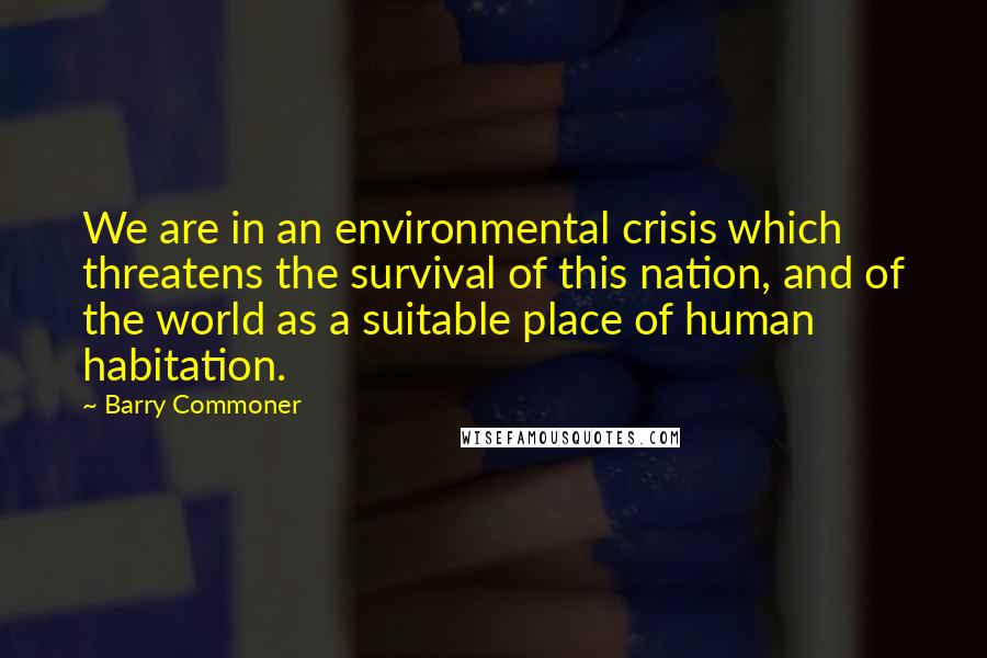 Barry Commoner quotes: We are in an environmental crisis which threatens the survival of this nation, and of the world as a suitable place of human habitation.