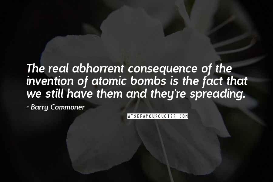 Barry Commoner quotes: The real abhorrent consequence of the invention of atomic bombs is the fact that we still have them and they're spreading.