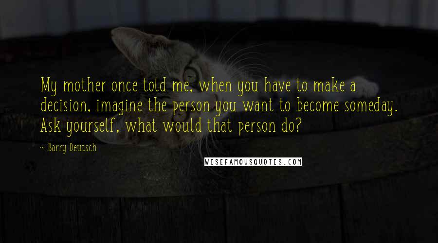 Barry Deutsch quotes: My mother once told me, when you have to make a decision, imagine the person you want to become someday. Ask yourself, what would that person do? Barry Deutsch quotes: My mother once told me, when you have to make a decision, imagine the person you want to become someday. Ask yourself, what would that person do?
