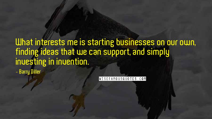 Barry Diller quotes: What interests me is starting businesses on our own, finding ideas that we can support, and simply investing in invention. Barry Diller quotes: What interests me is starting businesses on our own, finding ideas that we can support, and simply investing in invention.