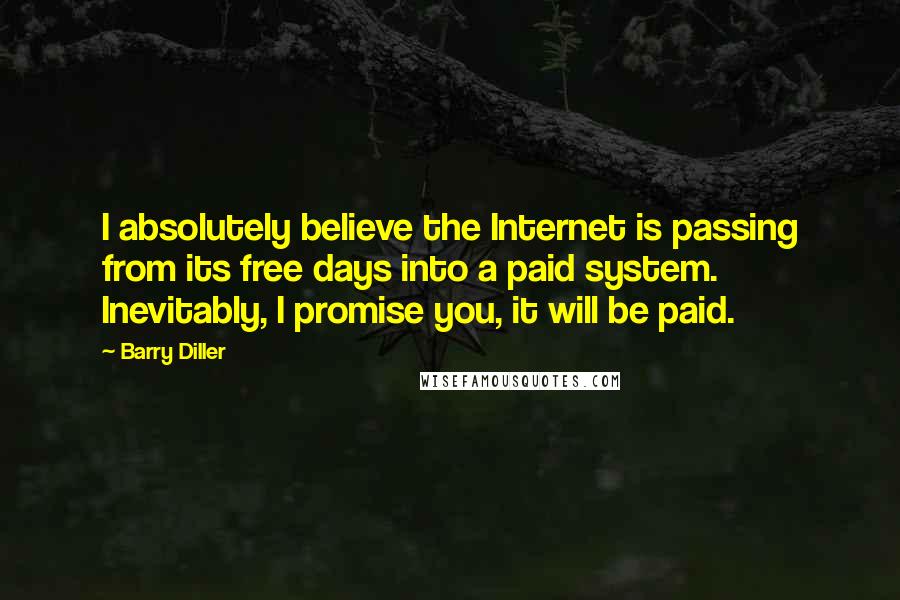 Barry Diller quotes: I absolutely believe the Internet is passing from its free days into a paid system. Inevitably, I promise you, it will be paid. Barry Diller quotes: I absolutely believe the Internet is passing from its free days into a paid system. Inevitably, I promise you, it will be paid.