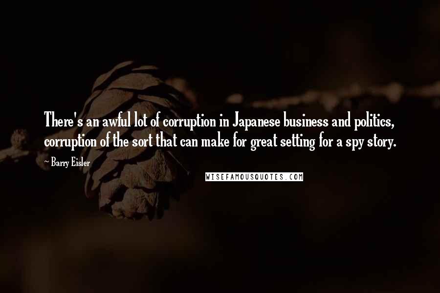 Barry Eisler quotes: There's an awful lot of corruption in Japanese business and politics, corruption of the sort that can make for great setting for a spy story.