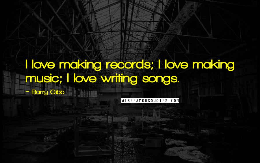 Barry Gibb quotes: I love making records; I love making music; I love writing songs.
