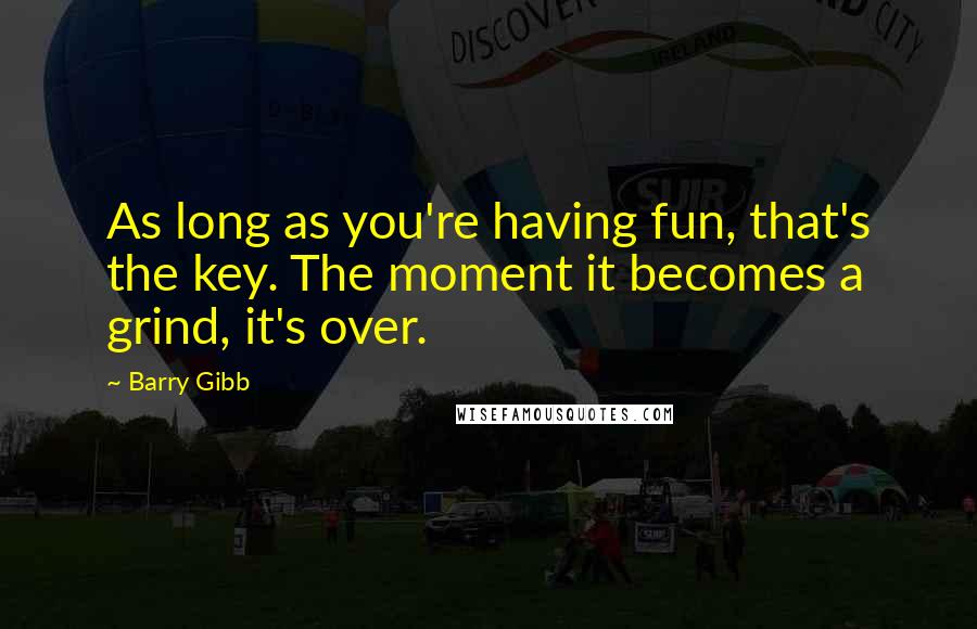 Barry Gibb quotes: As long as you're having fun, that's the key. The moment it becomes a grind, it's over.