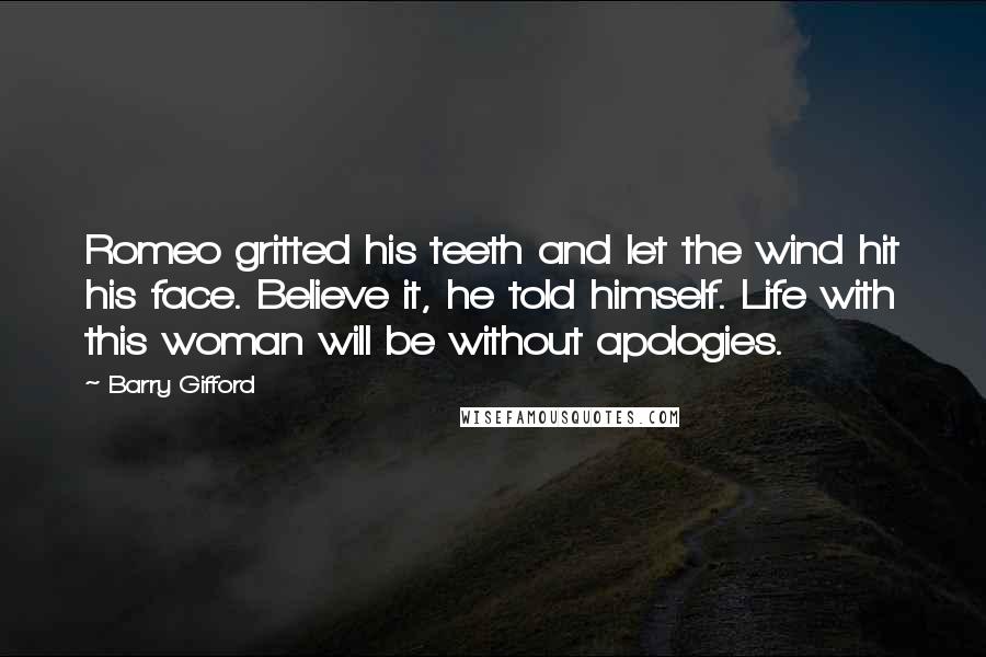 Barry Gifford quotes: Romeo gritted his teeth and let the wind hit his face. Believe it, he told himself. Life with this woman will be without apologies. Barry Gifford quotes: Romeo gritted his teeth and let the wind hit his face. Believe it, he told himself. Life with this woman will be without apologies.