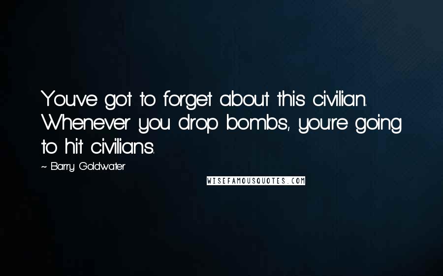 Barry Goldwater quotes: You've got to forget about this civilian. Whenever you drop bombs, you're going to hit civilians.