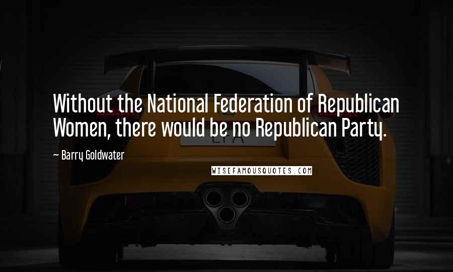 Barry Goldwater quotes: Without the National Federation of Republican Women, there would be no Republican Party.