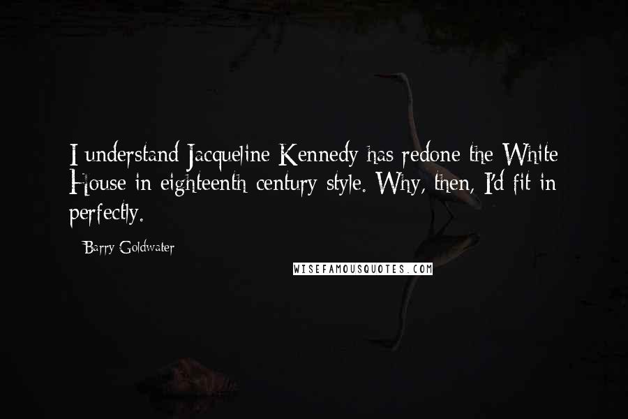 Barry Goldwater quotes: I understand Jacqueline Kennedy has redone the White House in eighteenth-century style. Why, then, I'd fit in perfectly.