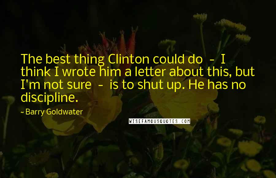 Barry Goldwater quotes: The best thing Clinton could do - I think I wrote him a letter about this, but I'm not sure - is to shut up. He has no discipline.