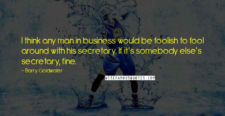 Barry Goldwater quotes: I think any man in business would be foolish to fool around with his secretary. If it's somebody else's secretary, fine.