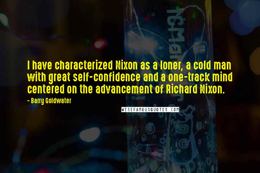 Barry Goldwater quotes: I have characterized Nixon as a loner, a cold man with great self-confidence and a one-track mind centered on the advancement of Richard Nixon.