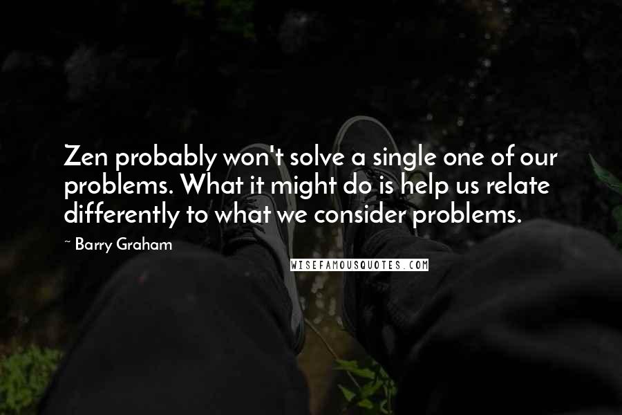 Barry Graham quotes: Zen probably won't solve a single one of our problems. What it might do is help us relate differently to what we consider problems.