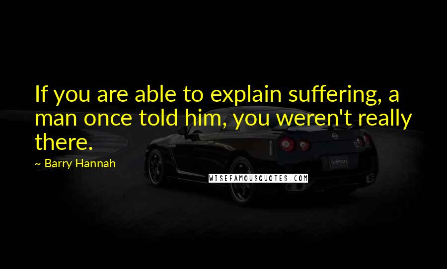 Barry Hannah quotes: If you are able to explain suffering, a man once told him, you weren't really there.