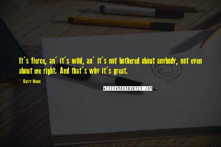 Barry Hines quotes: It's fierce, an' it's wild, an' it's not bothered about anybody, not even about me right. And that's why it's great. Barry Hines quotes: It's fierce, an' it's wild, an' it's not bothered about anybody, not even about me right. And that's why it's great.