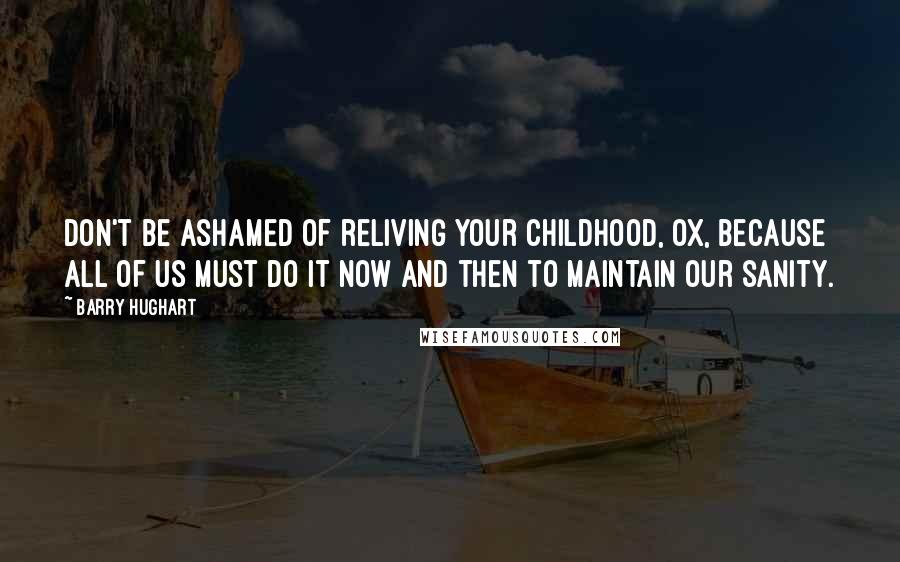 Barry Hughart quotes: Don't be ashamed of reliving your childhood, Ox, because all of us must do it now and then to maintain our sanity. Barry Hughart quotes: Don't be ashamed of reliving your childhood, Ox, because all of us must do it now and then to maintain our sanity.