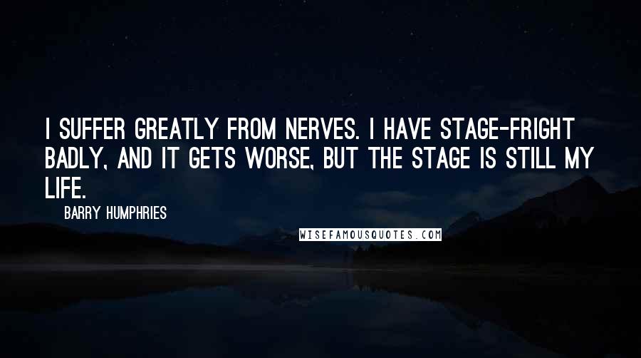Barry Humphries quotes: I suffer greatly from nerves. I have stage-fright badly, and it gets worse, but the stage is still my life. Barry Humphries quotes: I suffer greatly from nerves. I have stage-fright badly, and it gets worse, but the stage is still my life.
