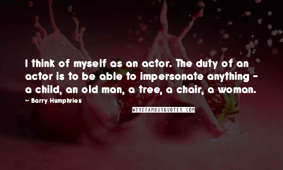 Barry Humphries quotes: I think of myself as an actor. The duty of an actor is to be able to impersonate anything - a child, an old man, a tree, a chair, a