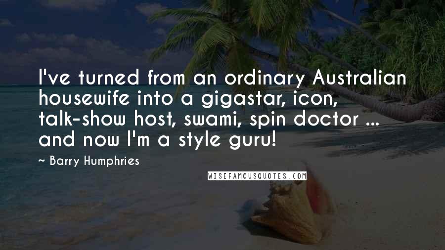 Barry Humphries quotes: I've turned from an ordinary Australian housewife into a gigastar, icon, talk-show host, swami, spin doctor ... and now I'm a style guru! Barry Humphries quotes: I've turned from an ordinary Australian housewife into a gigastar, icon, talk-show host, swami, spin doctor ... and now I'm a style guru!