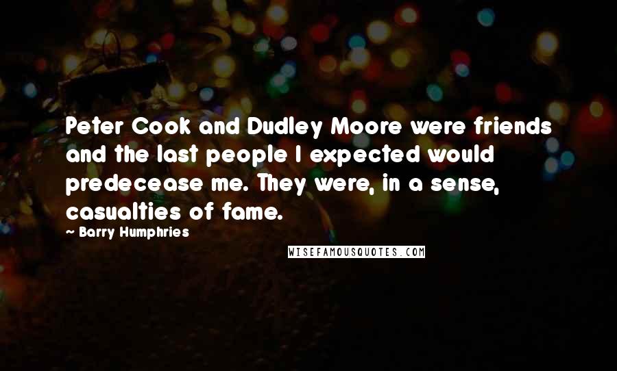 Barry Humphries quotes: Peter Cook and Dudley Moore were friends and the last people I expected would predecease me. They were, in a sense, casualties of fame. Barry Humphries quotes: Peter Cook and Dudley Moore were friends and the last people I expected would predecease me. They were, in a sense, casualties of fame.