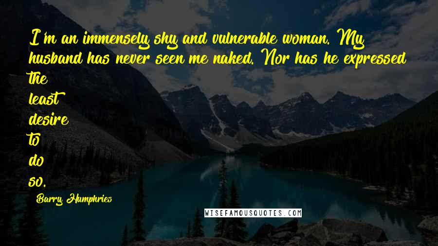 Barry Humphries quotes: I'm an immensely shy and vulnerable woman. My husband has never seen me naked. Nor has he expressed the least desire to do so.