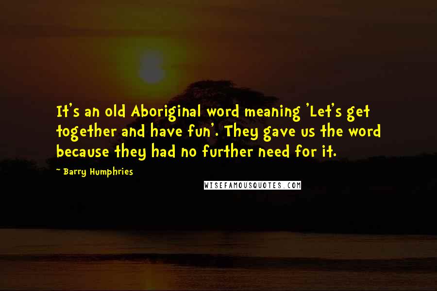 Barry Humphries quotes: It's an old Aboriginal word meaning 'Let's get together and have fun'. They gave us the word because they had no further need for it.