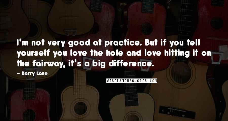 Barry Lane quotes: I'm not very good at practice. But if you tell yourself you love the hole and love hitting it on the fairway, it's a big difference.