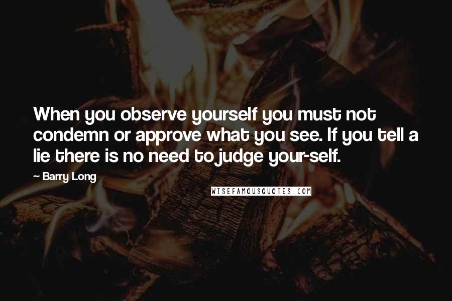 Barry Long quotes: When you observe yourself you must not condemn or approve what you see. If you tell a lie there is no need to judge your-self.