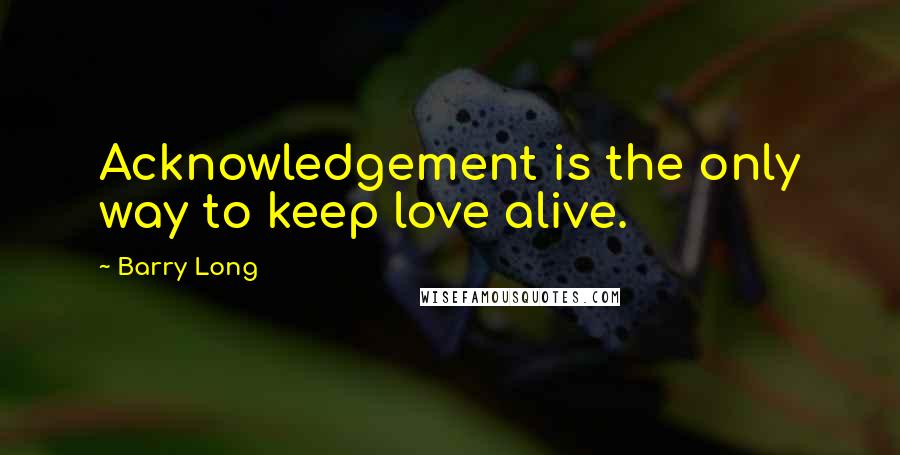 Barry Long quotes: Acknowledgement is the only way to keep love alive.