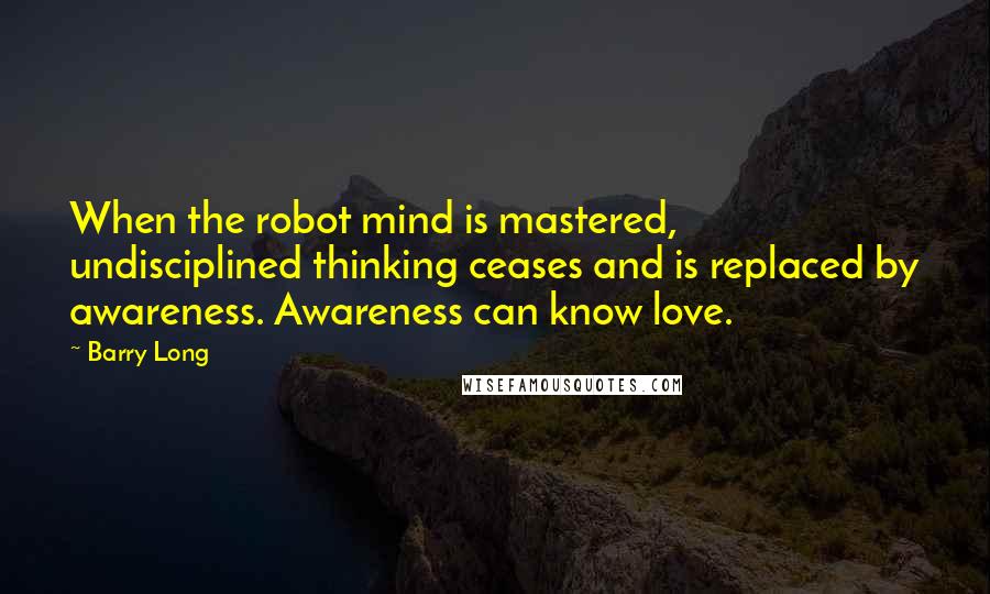 Barry Long quotes: When the robot mind is mastered, undisciplined thinking ceases and is replaced by awareness. Awareness can know love.