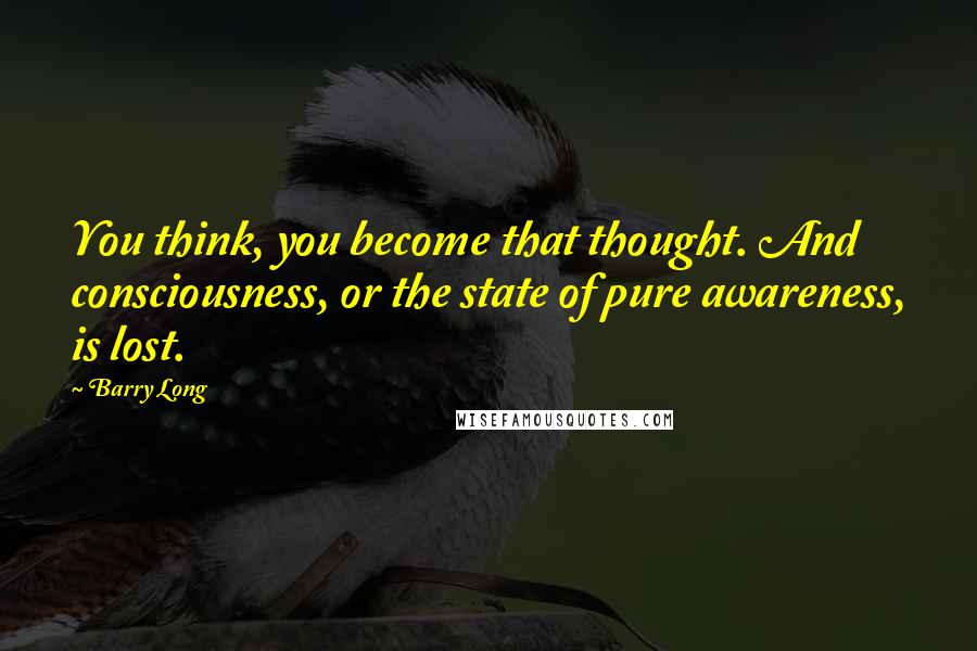 Barry Long quotes: You think, you become that thought. And consciousness, or the state of pure awareness, is lost.