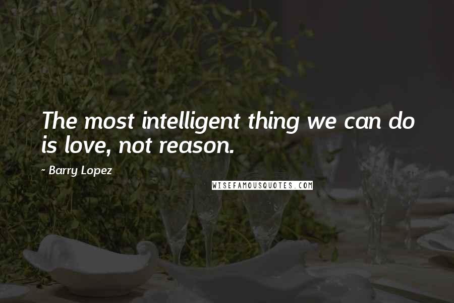 Barry Lopez quotes: The most intelligent thing we can do is love, not reason.