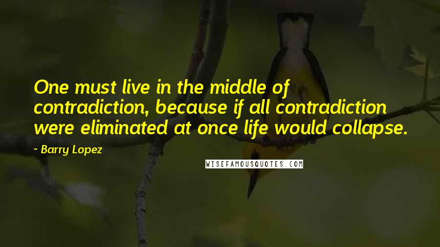 Barry Lopez quotes: One must live in the middle of contradiction, because if all contradiction were eliminated at once life would collapse. Barry Lopez quotes: One must live in the middle of contradiction, because if all contradiction were eliminated at once life would collapse.