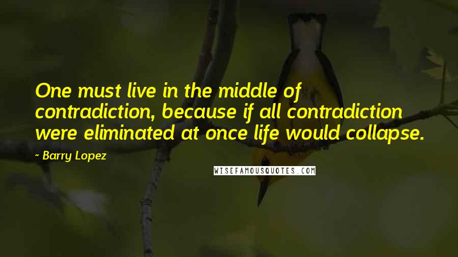 Barry Lopez quotes: One must live in the middle of contradiction, because if all contradiction were eliminated at once life would collapse.