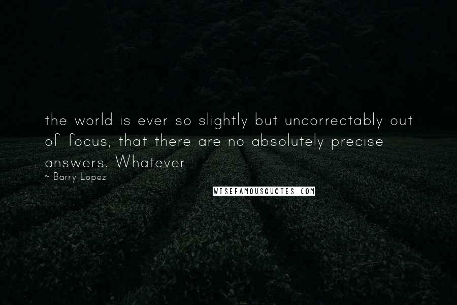 Barry Lopez quotes: the world is ever so slightly but uncorrectably out of focus, that there are no absolutely precise answers. Whatever