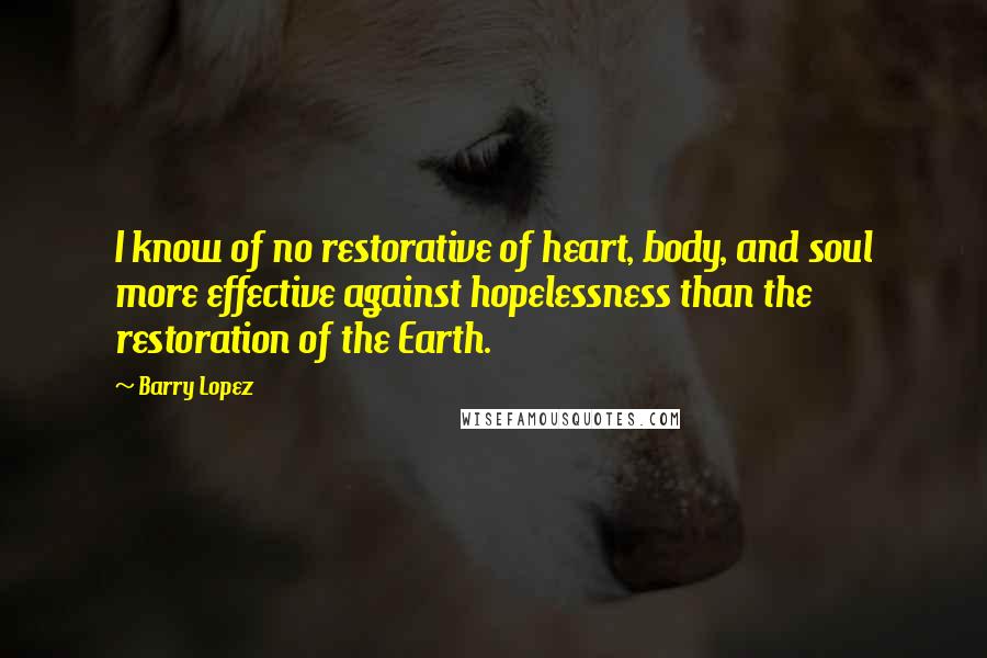 Barry Lopez quotes: I know of no restorative of heart, body, and soul more effective against hopelessness than the restoration of the Earth. Barry Lopez quotes: I know of no restorative of heart, body, and soul more effective against hopelessness than the restoration of the Earth.