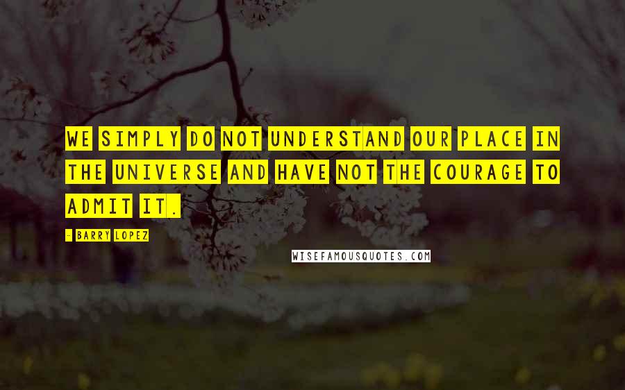 Barry Lopez quotes: We simply do not understand our place in the universe and have not the courage to admit it.