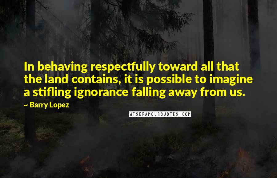 Barry Lopez quotes: In behaving respectfully toward all that the land contains, it is possible to imagine a stifling ignorance falling away from us.