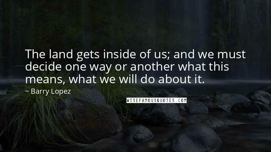 Barry Lopez quotes: The land gets inside of us; and we must decide one way or another what this means, what we will do about it.