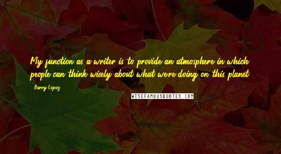 Barry Lopez quotes: My function as a writer is to provide an atmosphere in which people can think wisely about what we're doing on this planet.