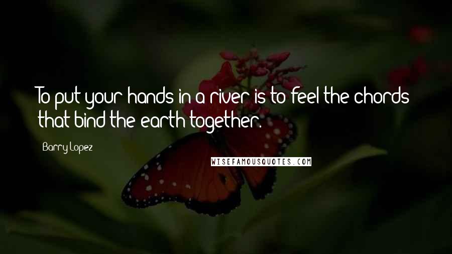 Barry Lopez quotes: To put your hands in a river is to feel the chords that bind the earth together.