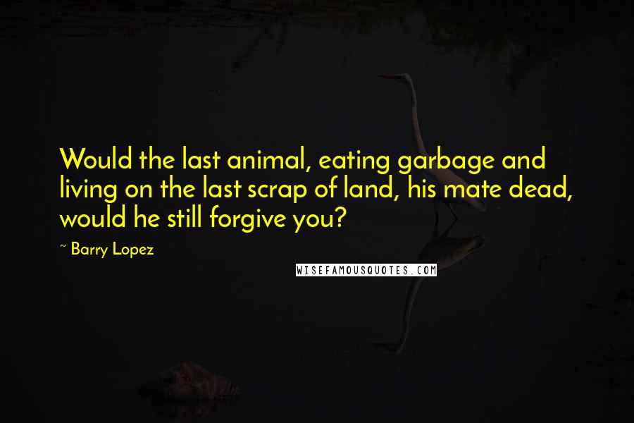 Barry Lopez quotes: Would the last animal, eating garbage and living on the last scrap of land, his mate dead, would he still forgive you? Barry Lopez quotes: Would the last animal, eating garbage and living on the last scrap of land, his mate dead, would he still forgive you?