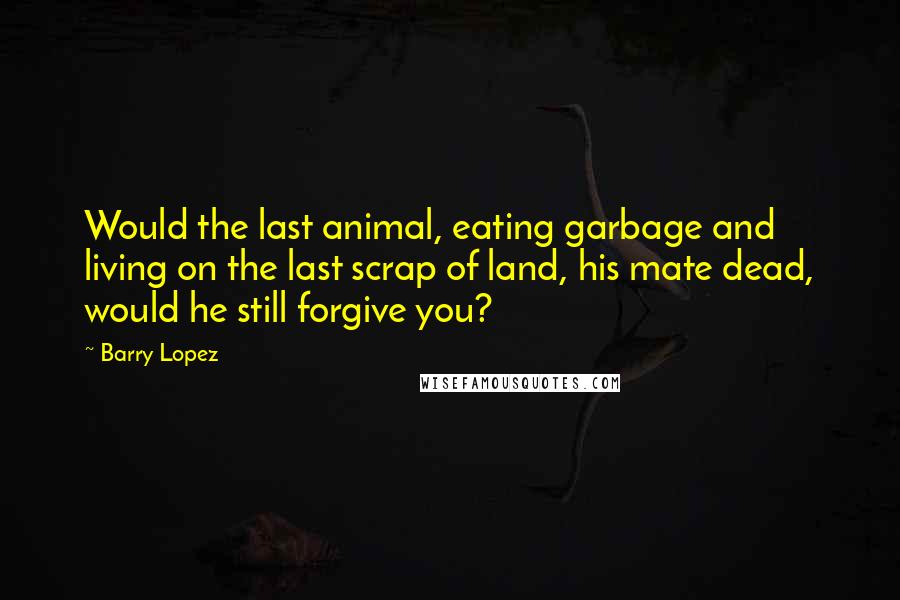 Barry Lopez quotes: Would the last animal, eating garbage and living on the last scrap of land, his mate dead, would he still forgive you?