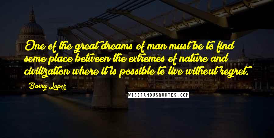 Barry Lopez quotes: One of the great dreams of man must be to find some place between the extremes of nature and civilization where it is possible to live without regret. Barry Lopez quotes: One of the great dreams of man must be to find some place between the extremes of nature and civilization where it is possible to live without regret.