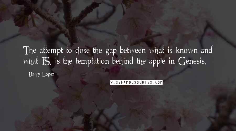Barry Lopez quotes: The attempt to close the gap between what is known and what IS, is the temptation behind the apple in Genesis. Barry Lopez quotes: The attempt to close the gap between what is known and what IS, is the temptation behind the apple in Genesis.