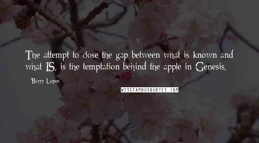 Barry Lopez quotes: The attempt to close the gap between what is known and what IS, is the temptation behind the apple in Genesis.