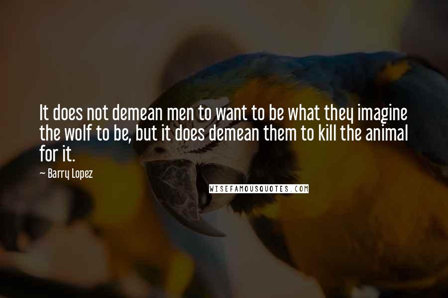 Barry Lopez quotes: It does not demean men to want to be what they imagine the wolf to be, but it does demean them to kill the animal for it.