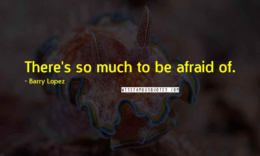 Barry Lopez quotes: There's so much to be afraid of.